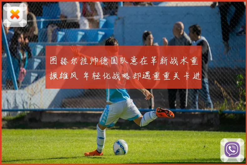 图赫尔挂帅德国队意在革新战术重振雄风 年轻化战略却遇重重关卡进展缓慢