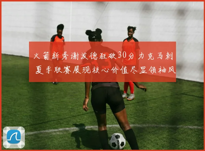 火箭新秀谢泼德狂砍30分力克马刺 夏季联赛展现核心价值尽显领袖风范