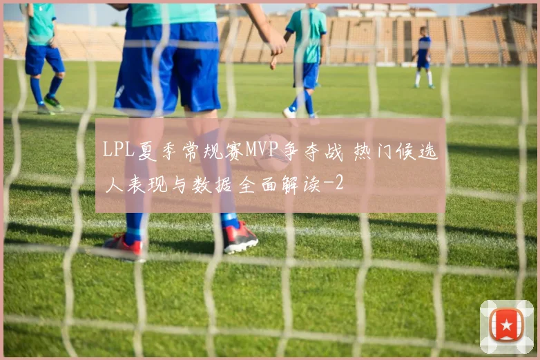 LPL夏季常规赛MVP争夺战 热门候选人表现与数据全面解读