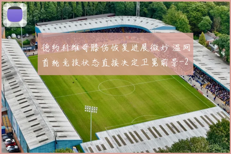 德约科维奇膝伤恢复进展微妙 温网首轮竞技状态直接决定卫冕前景