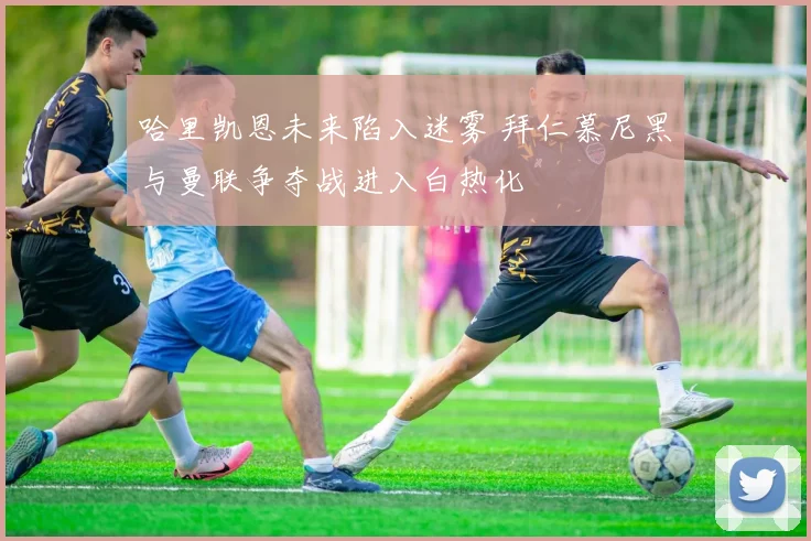 哈里凯恩未来陷入迷雾 拜仁慕尼黑与曼联争夺战进入白热化