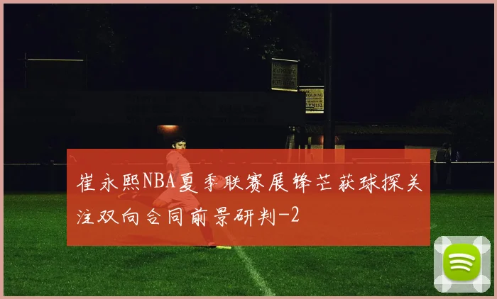 崔永熙NBA夏季联赛展锋芒获球探关注双向合同前景研判