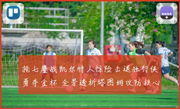 抢七鏖战凯尔特人惊险击退独行侠勇夺金杯 全景透析塔图姆攻防核心价值的战术复盘