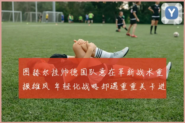 图赫尔挂帅德国队意在革新战术重振雄风 年轻化战略却遇重重关卡进展缓慢
