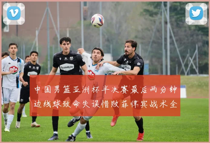 中国男篮亚洲杯半决赛最后两分钟边线球致命失误惜败菲律宾战术全复盘