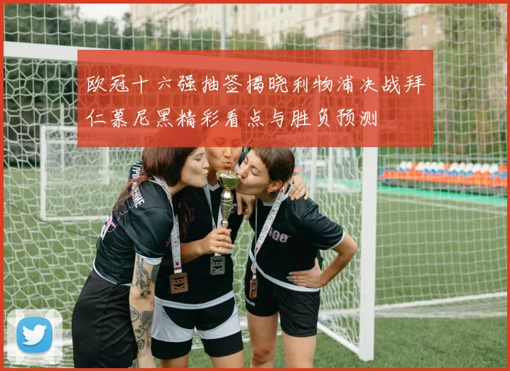欧冠十六强抽签揭晓利物浦决战拜仁慕尼黑精彩看点与胜负预测