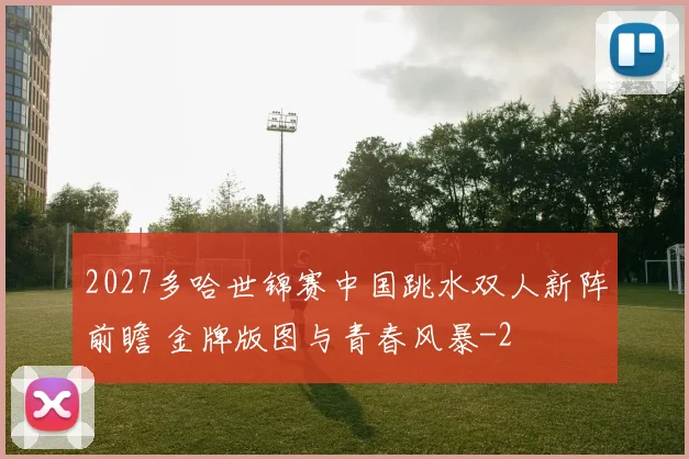 2027多哈世锦赛中国跳水双人新阵前瞻 金牌版图与青春风暴