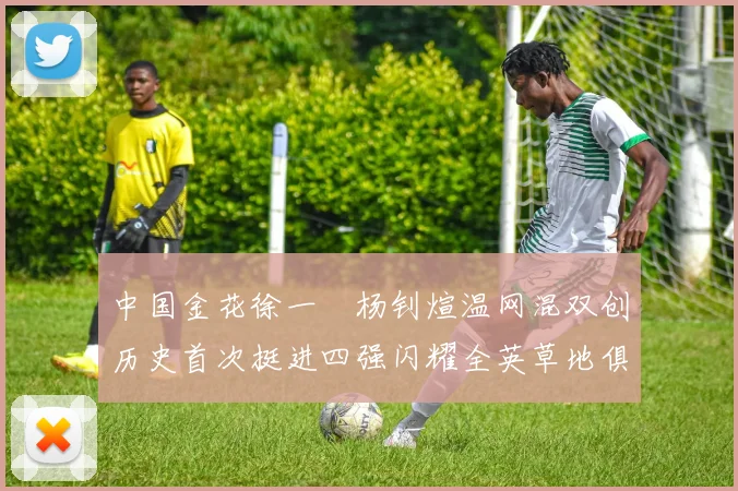 中国金花徐一璠杨钊煊温网混双创历史首次挺进四强闪耀全英草地俱乐部