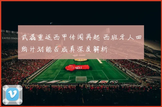 武磊重返西甲传闻再起 西班牙人回购计划能否成真深度解析