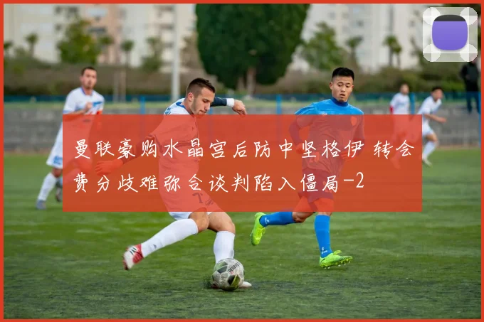 曼联豪购水晶宫后防中坚格伊 转会费分歧难弥合谈判陷入僵局