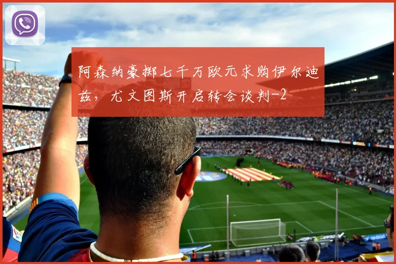 阿森纳豪掷七千万欧元求购伊尔迪兹，尤文图斯开启转会谈判