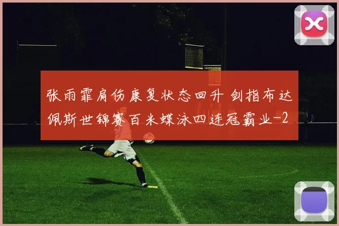 张雨霏肩伤康复状态回升 剑指布达佩斯世锦赛百米蝶泳四连冠霸业