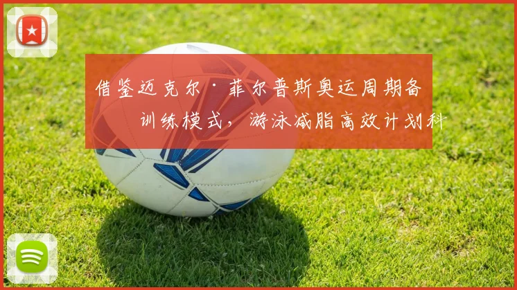 借鉴迈克尔·菲尔普斯奥运周期备战训练模式,游泳减脂高效计划科学设计解析