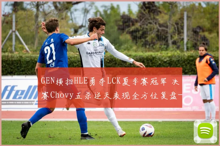 GEN横扫HLE勇夺LCK夏季赛冠军 决赛Chovy五杀逆天表现全方位复盘