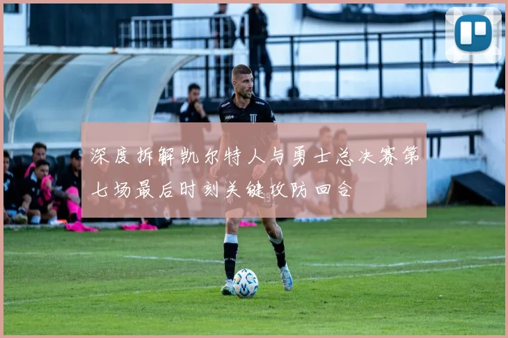 深度拆解凯尔特人与勇士总决赛第七场最后时刻关键攻防回合