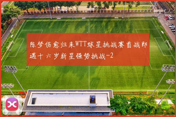 陈梦伤愈归来WTT球星挑战赛首战即遇十六岁新星强势挑战