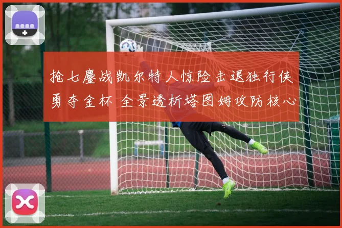 抢七鏖战凯尔特人惊险击退独行侠勇夺金杯 全景透析塔图姆攻防核心价值的战术复盘