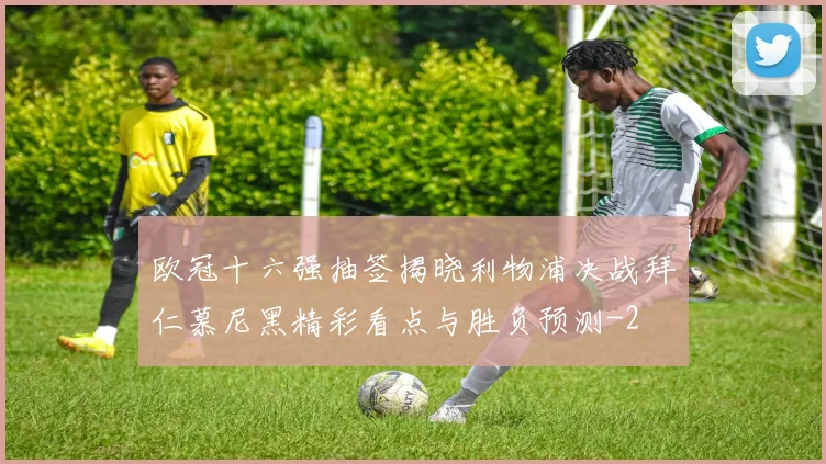 欧冠十六强抽签揭晓利物浦决战拜仁慕尼黑精彩看点与胜负预测