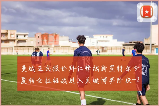 曼城正式报价拜仁锋线新星特尔今夏转会拉锯战进入关键博弈阶段