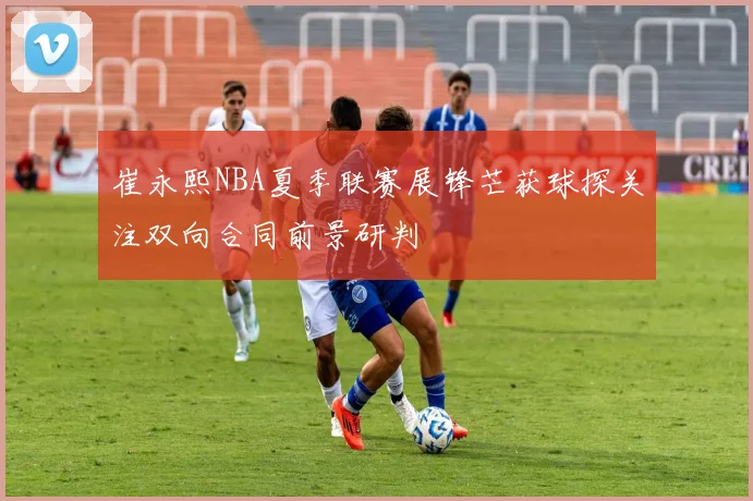 崔永熙NBA夏季联赛展锋芒获球探关注双向合同前景研判
