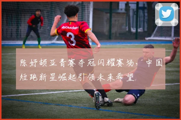 陈妤颉亚青赛夺冠闪耀赛场，中国短跑新星崛起引领未来希望