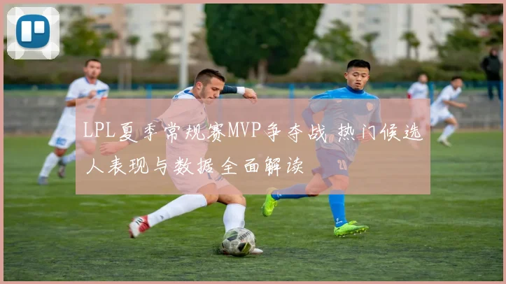 LPL夏季常规赛MVP争夺战 热门候选人表现与数据全面解读
